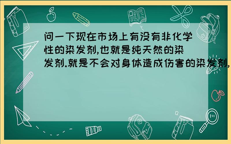 问一下现在市场上有没有非化学性的染发剂,也就是纯天然的染发剂.就是不会对身体造成伤害的染发剂,叫啥