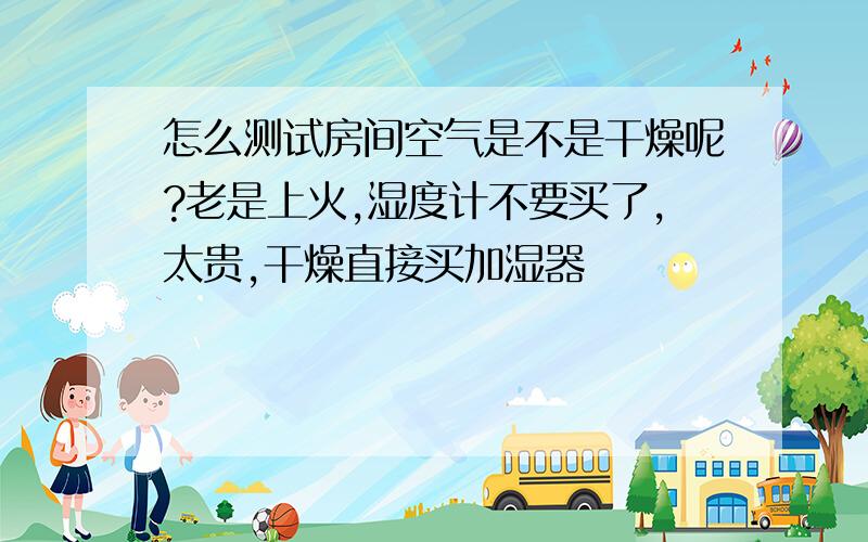 怎么测试房间空气是不是干燥呢?老是上火,湿度计不要买了,太贵,干燥直接买加湿器