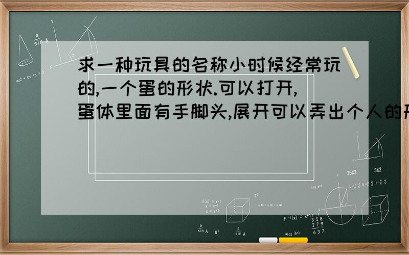 求一种玩具的名称小时候经常玩的,一个蛋的形状.可以打开,蛋体里面有手脚头,展开可以弄出个人的形状来.那小人的肚子就是蛋形的.谁知道这种玩具叫什么?前几天被老妈扔了一个.我还翻脸