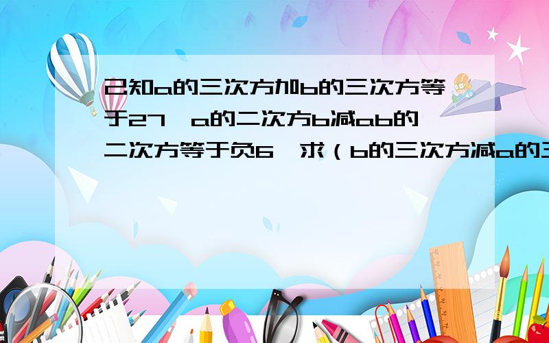 己知a的三次方加b的三次方等于27,a的二次方b减ab的二次方等于负6,求（b的三次方减a的三次方）加（a的二次方b减3ab二次方）减2（b的三次方减ba二次方）的值因为有一些数学符号没能表示出来