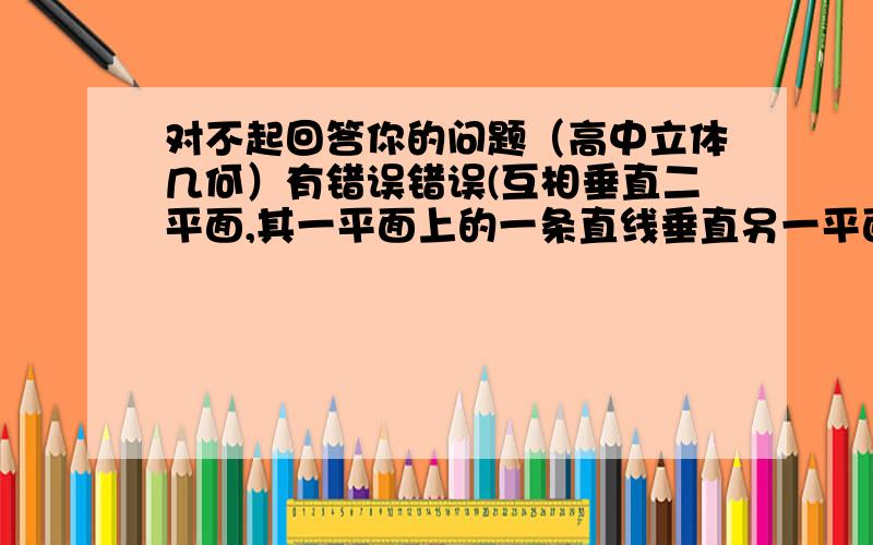 对不起回答你的问题（高中立体几何）有错误错误(互相垂直二平面,其一平面上的一条直线垂直另一平面中的一条直线,则这条直线垂直另一平面)正确(互相垂直二平面,其一平面上的一条直线