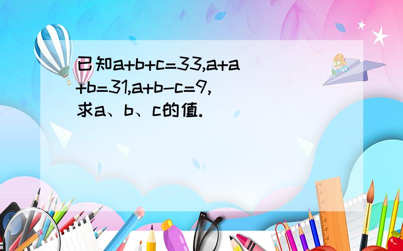 已知a+b+c=33,a+a+b=31,a+b-c=9,求a、b、c的值.