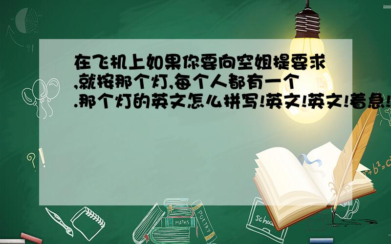 在飞机上如果你要向空姐提要求,就按那个灯,每个人都有一个.那个灯的英文怎么拼写!英文!英文!着急!我知道是哪个按钮，但我要英文