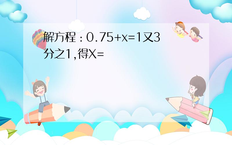 解方程：0.75+x=1又3分之1,得X=