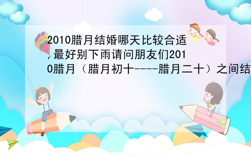 2010腊月结婚哪天比较合适,最好别下雨请问朋友们2010腊月（腊月初十----腊月二十）之间结婚哪天比较合适,最好别下雨呀 男的：85年10月（农历）女的：87年8月（农历）