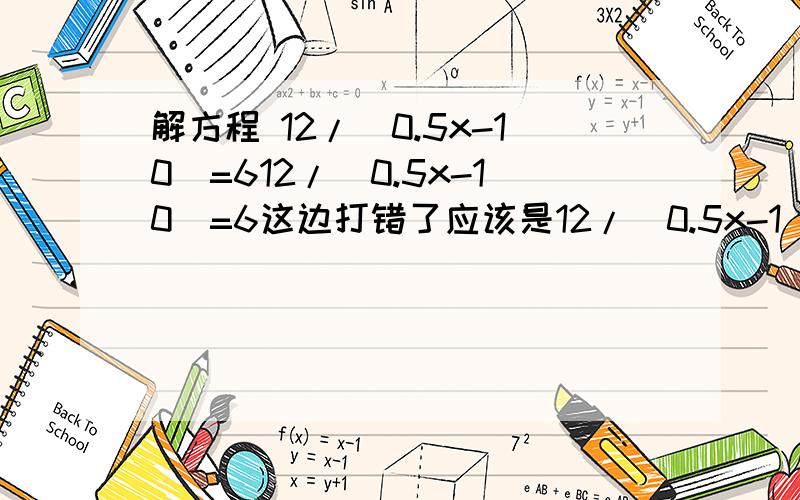 解方程 12/（0.5x-10）=612/（0.5x-10）=6这边打错了应该是12/（0.5x-1）=6