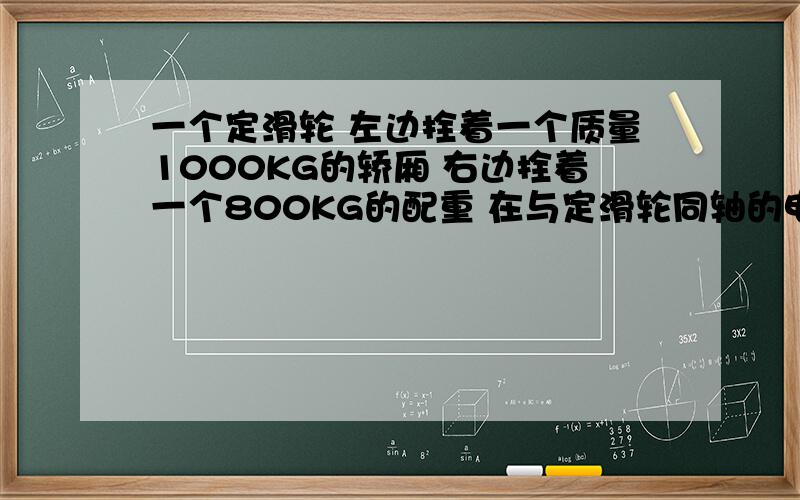 一个定滑轮 左边拴着一个质量1000KG的轿厢 右边拴着一个800KG的配重 在与定滑轮同轴的电动机驱动下电梯正常工作 定滑轮与钢轨的质量忽略不计 重力加速度为g=10 在轿厢由静止开始以2米每二