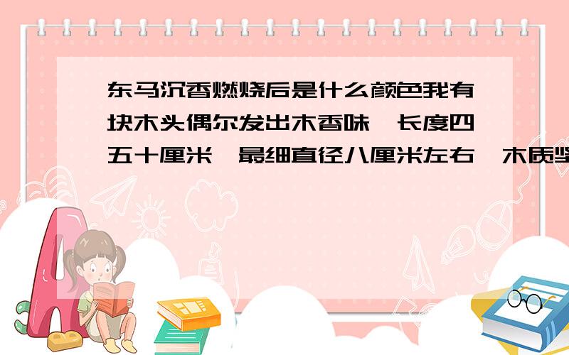 东马沉香燃烧后是什么颜色我有块木头偶尔发出木香味,长度四五十厘米,最细直径八厘米左右,木质坚硬黑褐色,沉水,请各位大侠鉴定一下此木是何种木头,