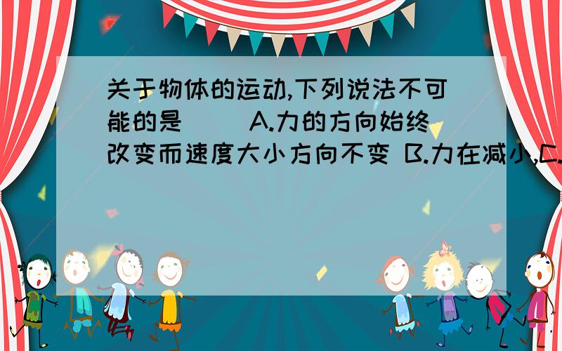 关于物体的运动,下列说法不可能的是（ ）A.力的方向始终改变而速度大小方向不变 B.力在减小,C.力的方向不变而速度方向变化 D.力和速度大小都在变化,力最大时速度最小,速度最大时力最小