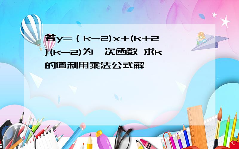 若y=（k-2)x+(k+2)(k-2)为一次函数 求k的值利用乘法公式解