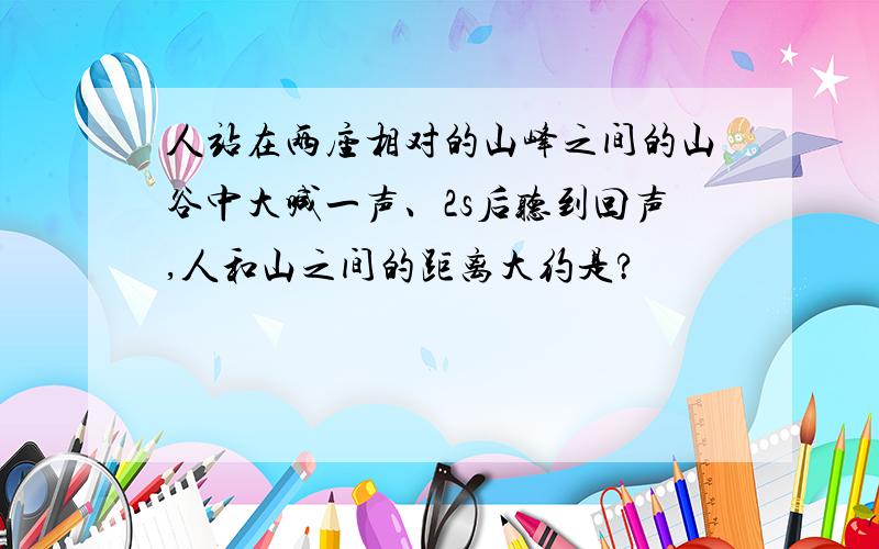 人站在两座相对的山峰之间的山谷中大喊一声、2s后听到回声,人和山之间的距离大约是?