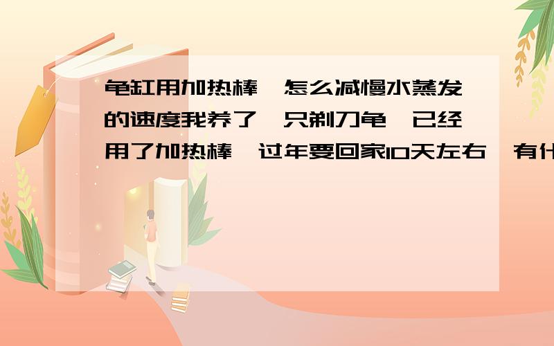 龟缸用加热棒,怎么减慢水蒸发的速度我养了一只剃刀龟,已经用了加热棒,过年要回家10天左右,有什么办法可以减慢水蒸发的速度,在上面盖些东西可以吗