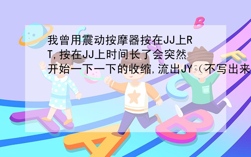 我曾用震动按摩器按在JJ上RT,按在JJ上时间长了会突然开始一下一下的收缩,流出JY（不写出来了）,那种时候会很舒服（不知道怎么形容）,到底什么感觉我也形容不出来,没办法.这样对JJ会有害