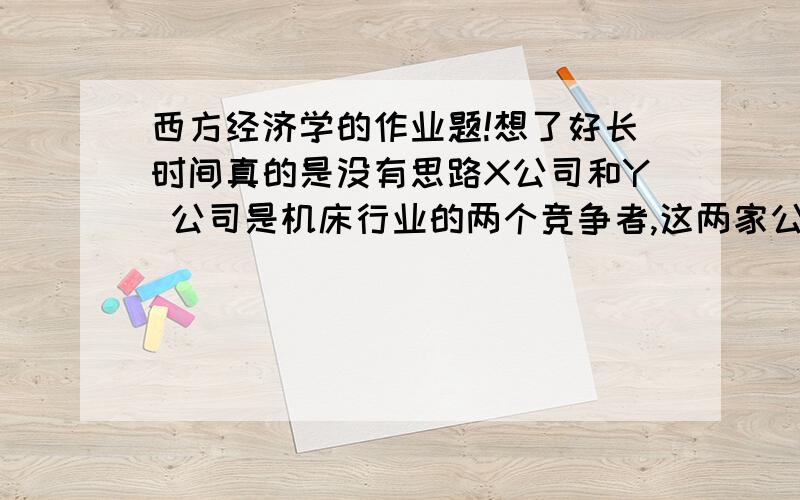 西方经济学的作业题!想了好长时间真的是没有思路X公司和Y 公司是机床行业的两个竞争者,这两家公司的主要产品的需求曲线分别为：公司X：P（X)=1000——5Q(X) ,(X)的意思是角标,因为不会打就