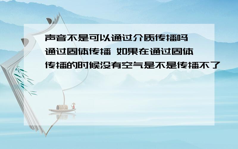 声音不是可以通过介质传播吗 通过固体传播 如果在通过固体传播的时候没有空气是不是传播不了