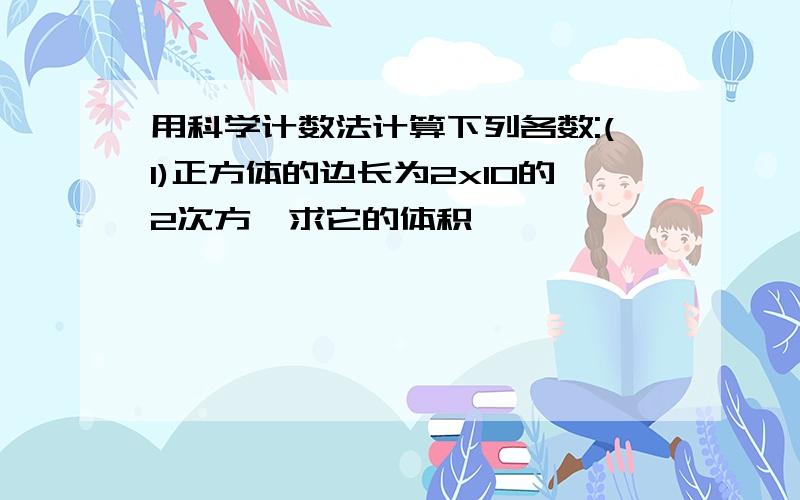 用科学计数法计算下列各数:(1)正方体的边长为2x10的2次方,求它的体积