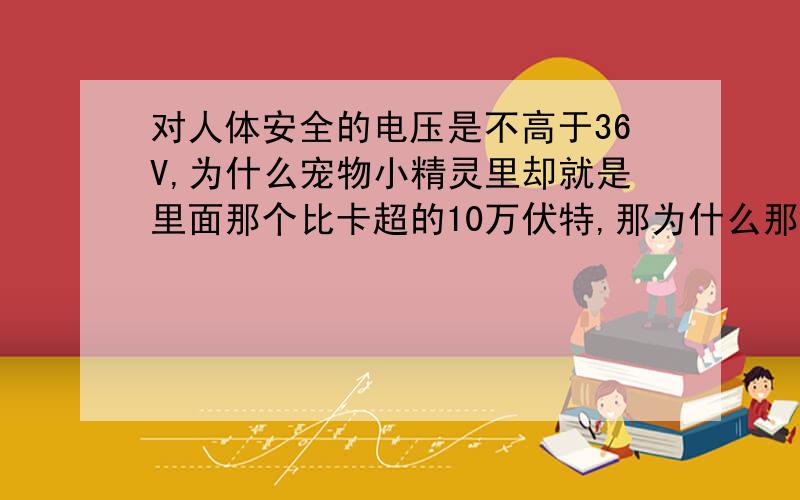 对人体安全的电压是不高于36V,为什么宠物小精灵里却就是里面那个比卡超的10万伏特,那为什么那个什么火箭队和小智都没有被电死呢