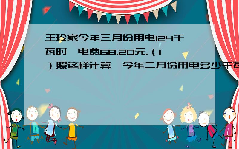 王玲家今年三月份用电124千瓦时,电费68.20元.（1）照这样计算,今年二月份用电多少千瓦时?（2）照这样计算,今年四月份应付电费多少元?（3）如果今年七月份每天用电6千瓦时,那么四月份的用