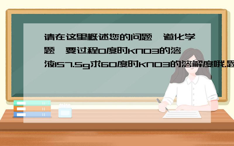 请在这里概述您的问题一道化学题,要过程0度时KNO3的溶液157.5g求60度时KNO3的溶解度哦，题错了应该是：0度时KNO3的溶液157.5g,蒸干后得到固体物质82.5g，求60度时KNO3的溶解度