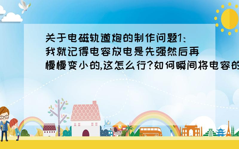 关于电磁轨道炮的制作问题1：我就记得电容放电是先强然后再慢慢变小的,这怎么行?如何瞬间将电容的电能放完?2：我做的轨道式的,炮弹必须和两边导轨相连,但是……摩擦力怎么办……3：