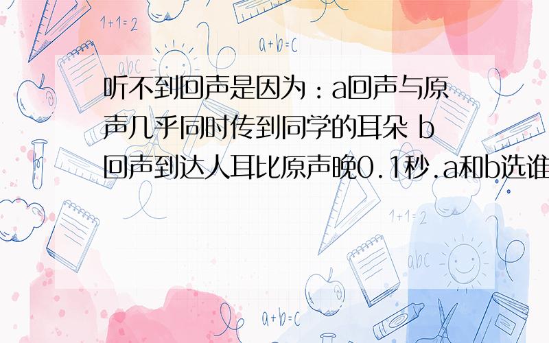 听不到回声是因为：a回声与原声几乎同时传到同学的耳朵 b回声到达人耳比原声晚0.1秒.a和b选谁?