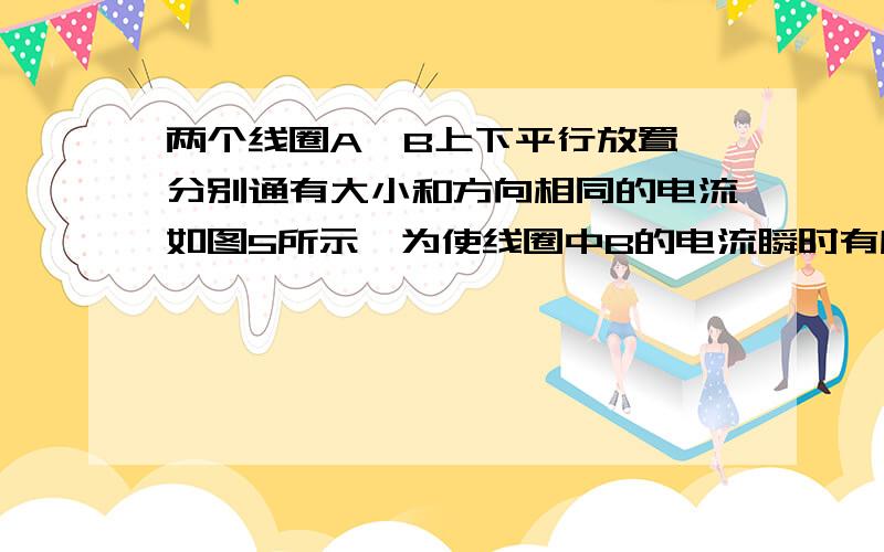 两个线圈A、B上下平行放置,分别通有大小和方向相同的电流如图5所示,为使线圈中B的电流瞬时有所增大,但方向不变,可采用的办法有A．保持线圈相对位置不变,瞬时减小A的电流 B．保持线圈相