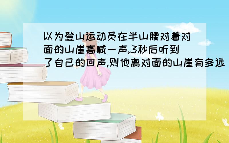 以为登山运动员在半山腰对着对面的山崖高喊一声,3秒后听到了自己的回声,则他离对面的山崖有多远