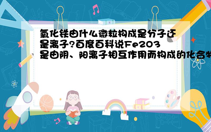 氧化铁由什么微粒构成是分子还是离子?百度百科说Fe2O3是由阴、阳离子相互作用而构成的化合物?说明它是由离子构成的吗?