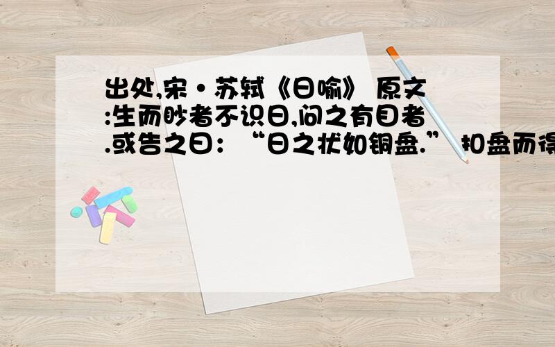 出处,宋·苏轼《日喻》 原文:生而眇者不识日,问之有目者.或告之曰：“日之状如铜盘.” 扣盘而得其声,他日闻钟,以为日也.或告之曰：“日之光如烛.” 眇者识日里的“问之有目者”省略了