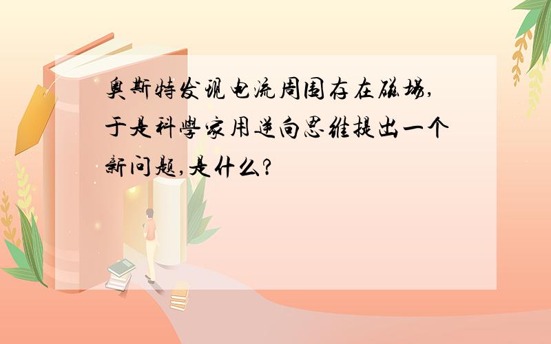 奥斯特发现电流周围存在磁场,于是科学家用逆向思维提出一个新问题,是什么?