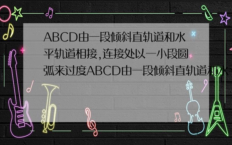 ABCD由一段倾斜直轨道和水平轨道相接,连接处以一小段圆弧来过度ABCD由一段倾斜直轨道和水平直轨道相接,连接处以一小段圆弧来过渡,小滑块在A点从静止状态释放,沿着轨道滑下,最后恰好停