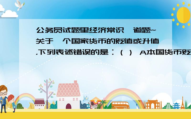 公务员试题里经济常识一道题~关于一个国家货币的贬值或升值，下列表述错误的是：（） A本国货币贬值有利于本国外汇的增收节支B本国货币贬值有利于本国出口C本国货币升值有利于本国