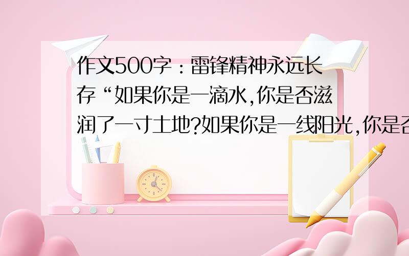 作文500字：雷锋精神永远长存“如果你是一滴水,你是否滋润了一寸土地?如果你是一线阳光,你是否照亮了一分黑暗?如果你是一颗粮食,你是否哺育了有用的生命?如果你是一颗最小的螺丝钉,你