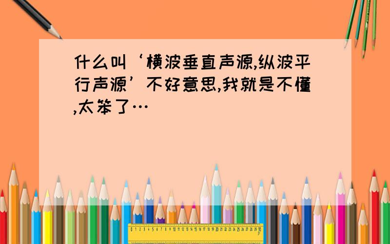 什么叫‘横波垂直声源,纵波平行声源’不好意思,我就是不懂,太笨了…