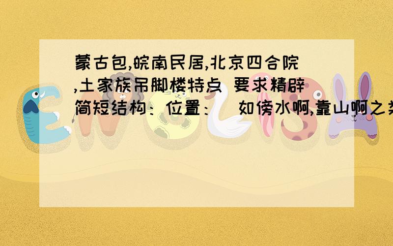 蒙古包,皖南民居,北京四合院,土家族吊脚楼特点 要求精辟简短结构：位置：（如傍水啊,靠山啊之类的）作用：（如避暑、防潮之类的）材料：（建筑材料）结构：（建筑结构）文化特征：