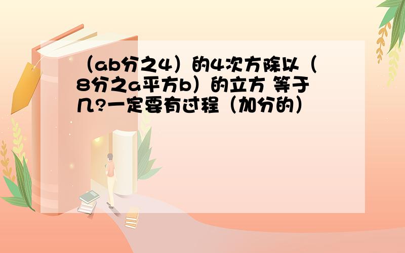 （ab分之4）的4次方除以（8分之a平方b）的立方 等于几?一定要有过程（加分的）