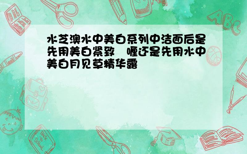 水芝澳水中美白系列中洁面后是先用美白紧致啫喱还是先用水中美白月见草精华露