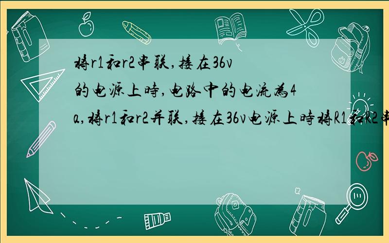 将r1和r2串联,接在36v的电源上时,电路中的电流为4a,将r1和r2并联,接在36v电源上时将R1和R2串联,接在36V的电源上时,电路中的电流为4A,将R1和R2并联,接在36V电源上时,干路中的电流为18A,且R1＞R2,求R1