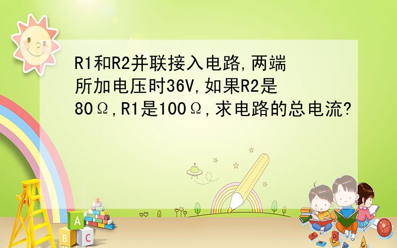 R1和R2并联接入电路,两端所加电压时36V,如果R2是80Ω,R1是100Ω,求电路的总电流?