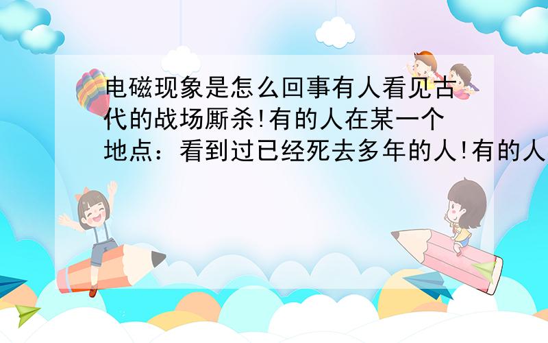 电磁现象是怎么回事有人看见古代的战场厮杀!有的人在某一个地点：看到过已经死去多年的人!有的人在大海上看到海市渗楼一样的场景,却是古代的楼阁和古代的人!很多人说这是电磁现象,