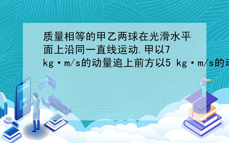 质量相等的甲乙两球在光滑水平面上沿同一直线运动.甲以7 kg·m/s的动量追上前方以5 kg·m/s的动量同向运动的乙球发生正碰,则碰后甲乙两球动量不可能的是 ( )A．6.5 kg·m/s,5.5 kg·m/s B．6 kg·m/s,6