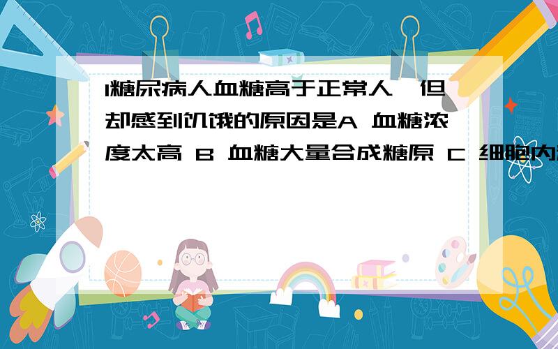 1糖尿病人血糖高于正常人,但却感到饥饿的原因是A 血糖浓度太高 B 血糖大量合成糖原 C 细胞内糖含量不足 D 氧气供应不足2 肾小管与其周围毛细血管之间水分的交换是通过渗透作用完成的,如