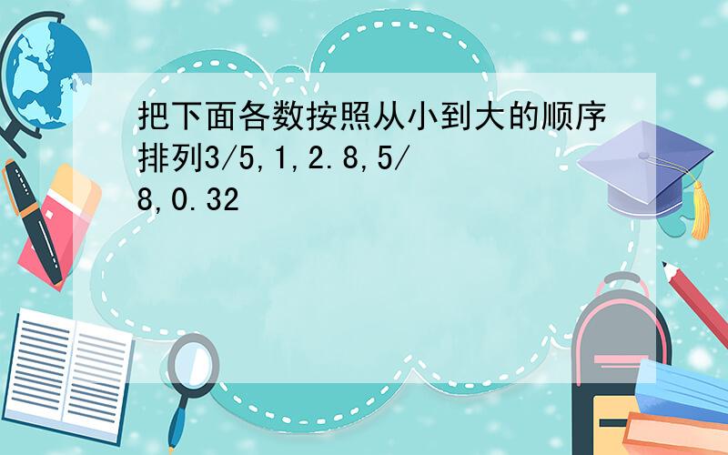 把下面各数按照从小到大的顺序排列3/5,1,2.8,5/8,0.32