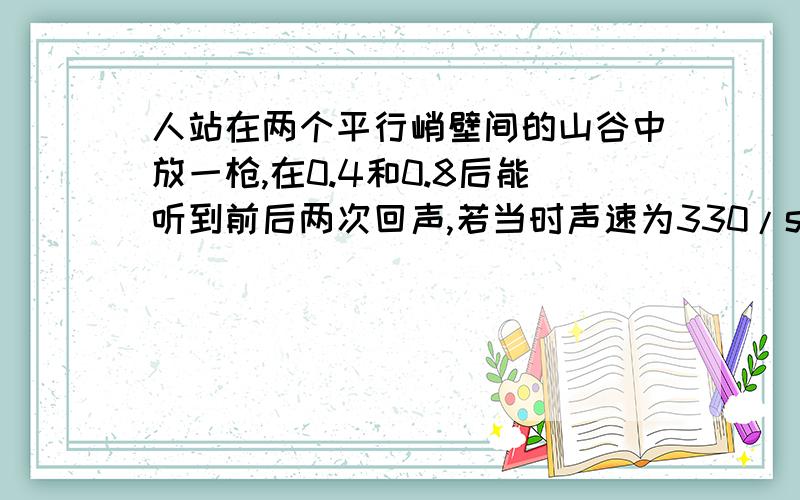 人站在两个平行峭壁间的山谷中放一枪,在0.4和0.8后能听到前后两次回声,若当时声速为330/s,求此山谷宽度