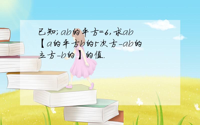 已知;ab的平方=6,求ab【a的平方b的5次方-ab的立方-b的】的值.