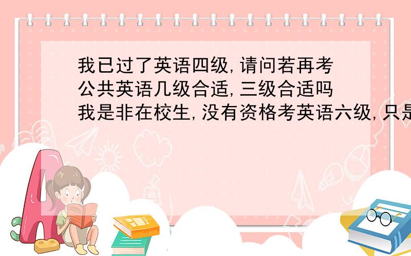 我已过了英语四级,请问若再考公共英语几级合适,三级合适吗我是非在校生,没有资格考英语六级,只是想知道公共英语有没有值得考的,应该是考几级好呢,比如三级,因为一二三级现在开始报名