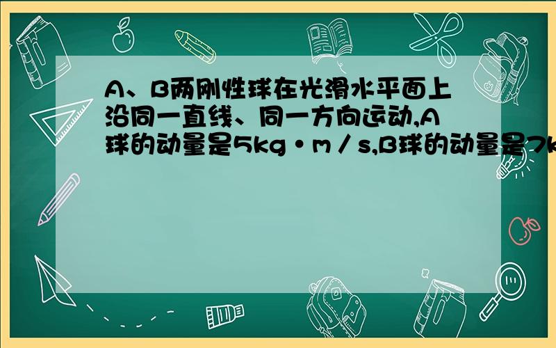 A、B两刚性球在光滑水平面上沿同一直线、同一方向运动,A球的动量是5kg•m／s,B球的动量是7kg•m／s,当A球追上B球时发生碰撞,则碰撞后A、B两球的动量的可能值是 ( )A．-4kg•m/s、14kg&#