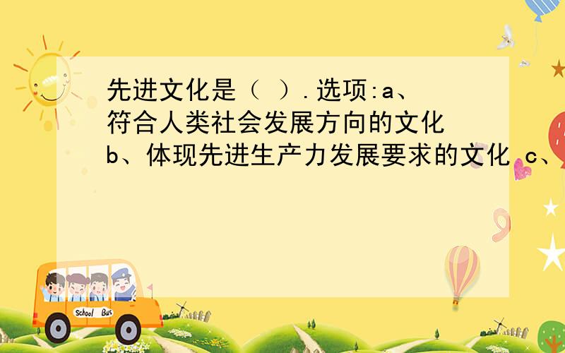 先进文化是（ ）.选项:a、符合人类社会发展方向的文化 b、体现先进生产力发展要求的文化 c、代表最广大