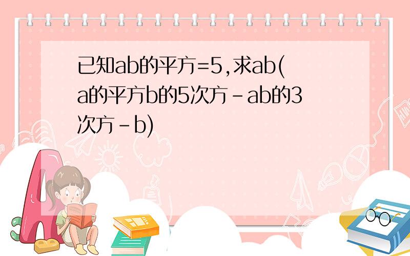 已知ab的平方=5,求ab(a的平方b的5次方-ab的3次方-b)