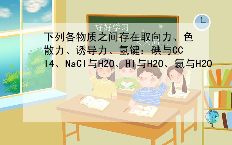 下列各物质之间存在取向力、色散力、诱导力、氢键：碘与CCI4、NaCI与H2O、HI与H2O、氦与H2O